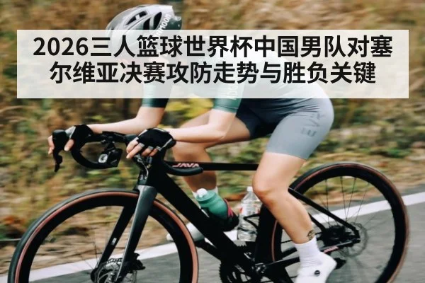 2026三人篮球世界杯中国男队对塞尔维亚决赛攻防走势与胜负关键
